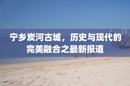 寧鄉(xiāng)炭河古城，歷史與現(xiàn)代的完美融合之最新報道