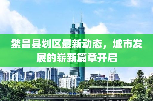 繁昌縣劃區(qū)最新動態(tài)，城市發(fā)展的嶄新篇章開啟