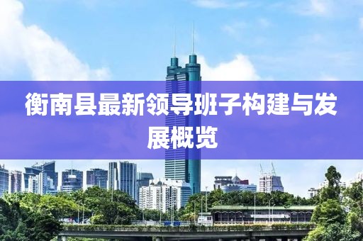 衡南縣最新領(lǐng)導(dǎo)班子構(gòu)建與發(fā)展概覽