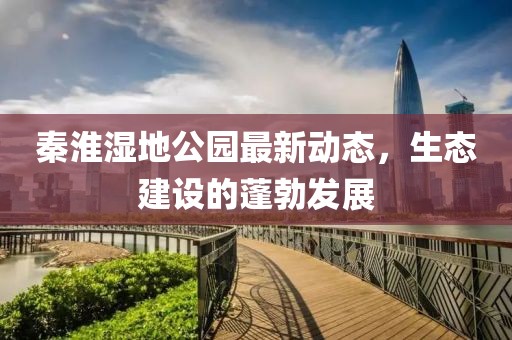 秦淮濕地公園最新動態(tài)，生態(tài)建設的蓬勃發(fā)展