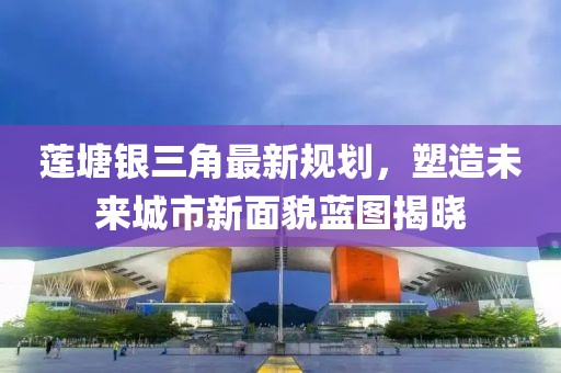 蓮塘銀三角最新規(guī)劃，塑造未來城市新面貌藍圖揭曉