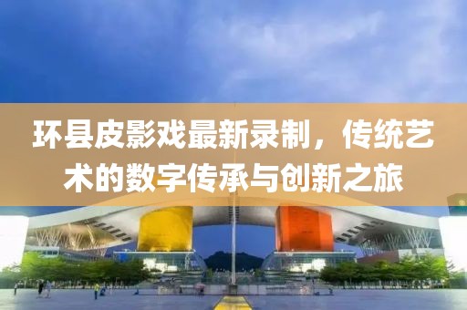環(huán)縣皮影戲最新錄制，傳統(tǒng)藝術(shù)的數(shù)字傳承與創(chuàng)新之旅