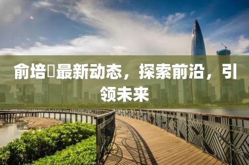 俞培俤最新動態(tài)，探索前沿，引領(lǐng)未來