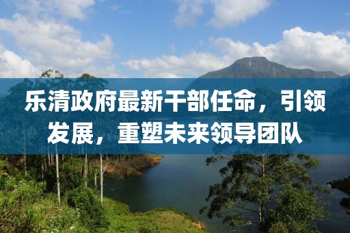 樂清政府最新干部任命，引領(lǐng)發(fā)展，重塑未來領(lǐng)導(dǎo)團(tuán)隊(duì)