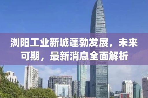 瀏陽工業(yè)新城蓬勃發(fā)展，未來可期，最新消息全面解析