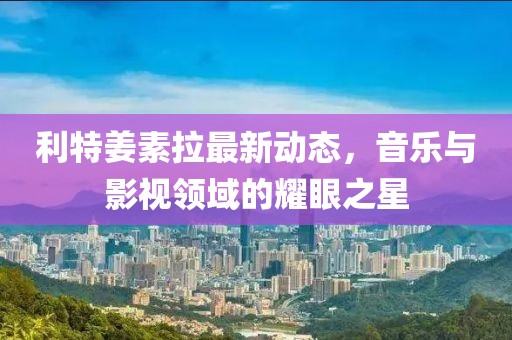 利特姜素拉最新動態(tài)，音樂與影視領(lǐng)域的耀眼之星