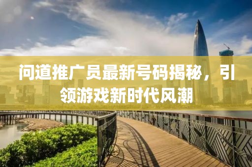問道推廣員最新號碼揭秘，引領(lǐng)游戲新時(shí)代風(fēng)潮