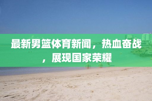 最新男籃體育新聞，熱血奮戰(zhàn)，展現(xiàn)國家榮耀