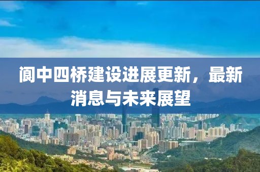 閬中四橋建設(shè)進展更新，最新消息與未來展望