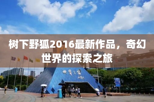 樹下野狐2016最新作品，奇幻世界的探索之旅