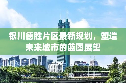 銀川德勝片區(qū)最新規(guī)劃，塑造未來城市的藍(lán)圖展望