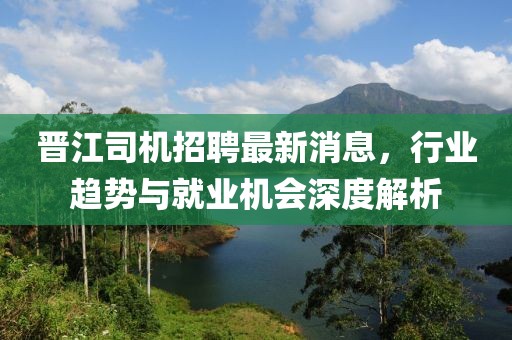 晉江司機(jī)招聘最新消息，行業(yè)趨勢(shì)與就業(yè)機(jī)會(huì)深度解析