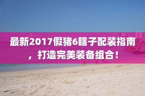 最新2017假豬6瞎子配裝指南，打造完美裝備組合！