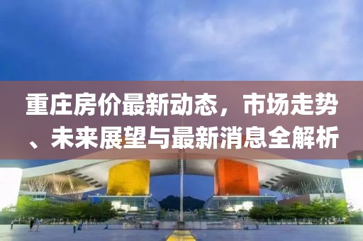 重莊房價最新動態(tài)，市場走勢、未來展望與最新消息全解析