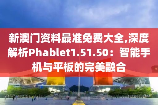 新澳門資料最準免費大全,深度解析Phablet1.51.50：智能手機與平板的完美融合