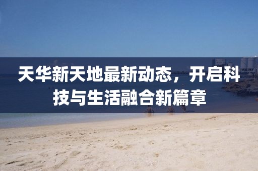 天華新天地最新動(dòng)態(tài)，開啟科技與生活融合新篇章