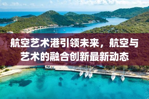 航空藝術港引領未來，航空與藝術的融合創(chuàng)新最新動態(tài)
