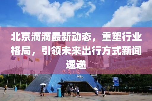 北京滴滴最新動態(tài)，重塑行業(yè)格局，引領(lǐng)未來出行方式新聞速遞