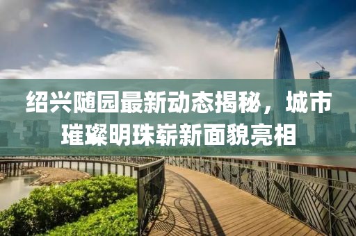 紹興隨園最新動態(tài)揭秘，城市璀璨明珠嶄新面貌亮相