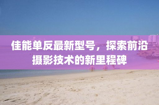 佳能單反最新型號(hào)，探索前沿?cái)z影技術(shù)的新里程碑