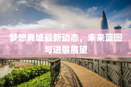 夢想典城最新動態(tài)，未來藍(lán)圖與進(jìn)展展望