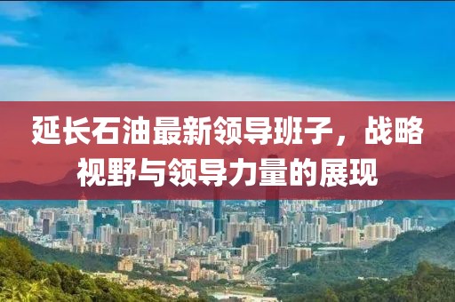 延長(zhǎng)石油最新領(lǐng)導(dǎo)班子，戰(zhàn)略視野與領(lǐng)導(dǎo)力量的展現(xiàn)