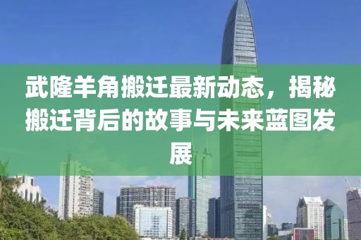 武隆羊角搬遷最新動(dòng)態(tài)，揭秘搬遷背后的故事與未來藍(lán)圖發(fā)展