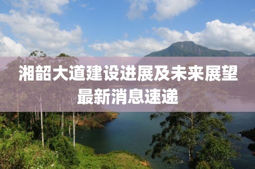 湘韶大道建設(shè)進展及未來展望最新消息速遞