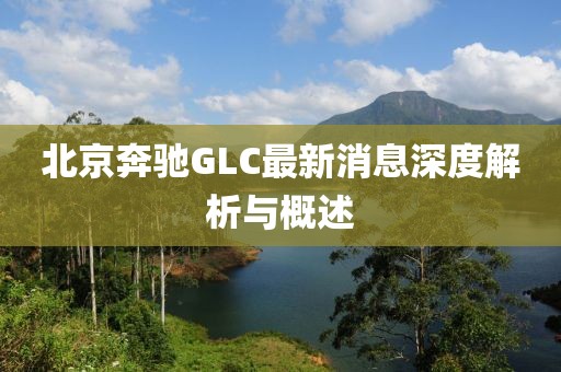 北京奔馳GLC最新消息深度解析與概述
