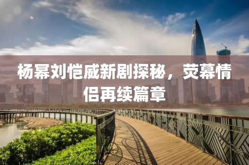 楊冪劉愷威新劇探秘，熒幕情侶再續(xù)篇章