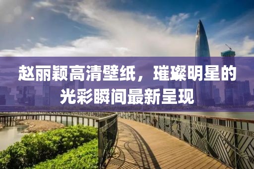 趙麗穎高清壁紙，璀璨明星的光彩瞬間最新呈現(xiàn)
