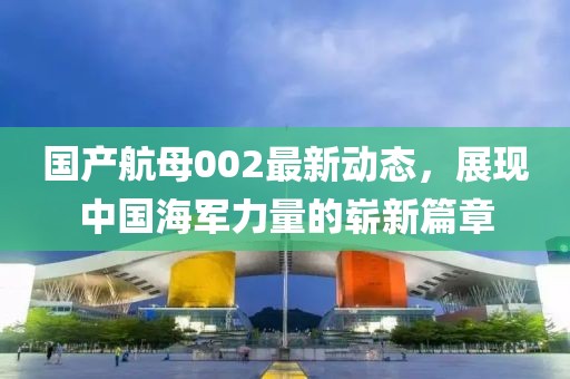 國(guó)產(chǎn)航母002最新動(dòng)態(tài)，展現(xiàn)中國(guó)海軍力量的嶄新篇章