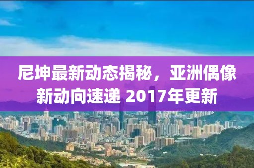 尼坤最新動態(tài)揭秘，亞洲偶像新動向速遞 2017年更新