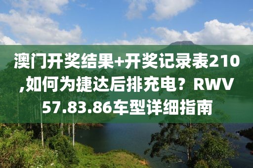 澳門開獎結(jié)果+開獎記錄表210,如何為捷達后排充電？RWV57.83.86車型詳細指南