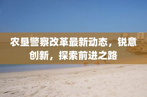 農(nóng)墾警察改革最新動態(tài)，銳意創(chuàng)新，探索前進(jìn)之路