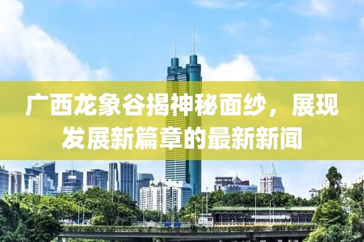 廣西龍象谷揭神秘面紗，展現(xiàn)發(fā)展新篇章的最新新聞