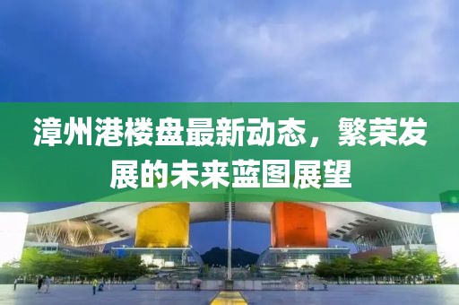 漳州港樓盤最新動(dòng)態(tài)，繁榮發(fā)展的未來藍(lán)圖展望