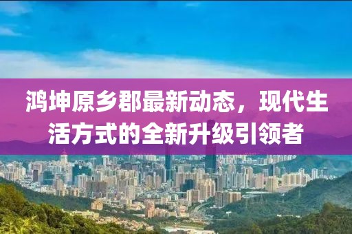 鴻坤原鄉(xiāng)郡最新動(dòng)態(tài)，現(xiàn)代生活方式的全新升級引領(lǐng)者
