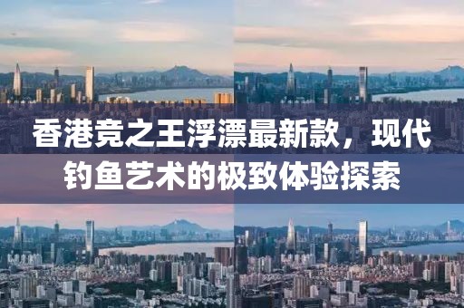香港競之王浮漂最新款，現(xiàn)代釣魚藝術(shù)的極致體驗探索