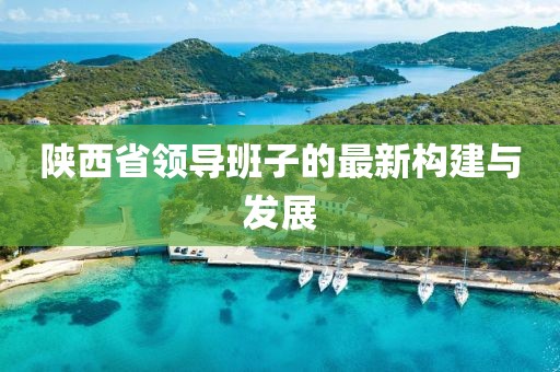 陜西省領(lǐng)導班子的最新構(gòu)建與發(fā)展