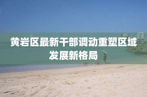 黃巖區(qū)最新干部調(diào)動重塑區(qū)域發(fā)展新格局