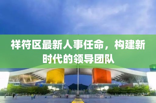 祥符區(qū)最新人事任命，構(gòu)建新時(shí)代的領(lǐng)導(dǎo)團(tuán)隊(duì)