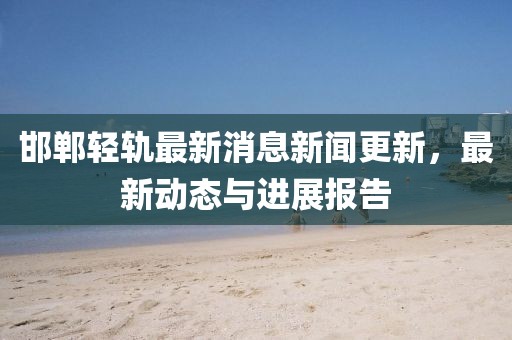 邯鄲輕軌最新消息新聞更新，最新動態(tài)與進(jìn)展報(bào)告