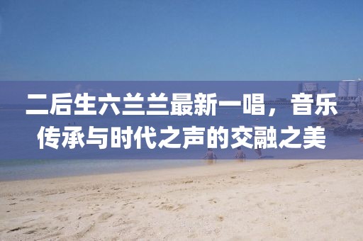二后生六蘭蘭最新一唱，音樂傳承與時(shí)代之聲的交融之美