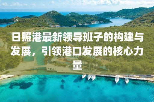日照港最新領導班子的構建與發(fā)展，引領港口發(fā)展的核心力量