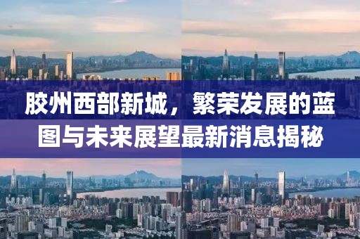 膠州西部新城，繁榮發(fā)展的藍(lán)圖與未來展望最新消息揭秘