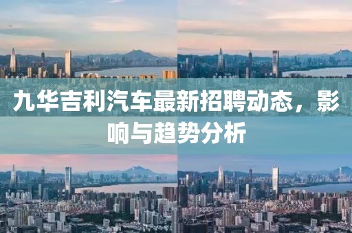 九華吉利汽車最新招聘動態(tài)，影響與趨勢分析