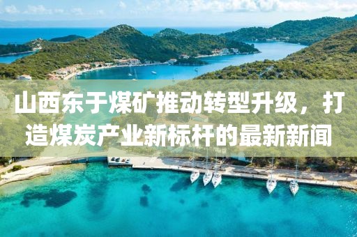 山西東于煤礦推動(dòng)轉(zhuǎn)型升級(jí)，打造煤炭產(chǎn)業(yè)新標(biāo)桿的最新新聞