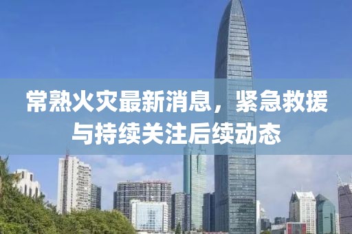常熟火災(zāi)最新消息，緊急救援與持續(xù)關(guān)注后續(xù)動(dòng)態(tài)