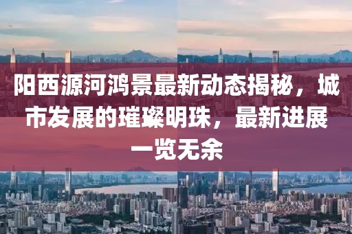 陽西源河鴻景最新動(dòng)態(tài)揭秘，城市發(fā)展的璀璨明珠，最新進(jìn)展一覽無余